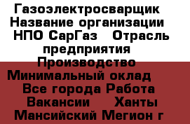 Газоэлектросварщик › Название организации ­ НПО СарГаз › Отрасль предприятия ­ Производство › Минимальный оклад ­ 1 - Все города Работа » Вакансии   . Ханты-Мансийский,Мегион г.